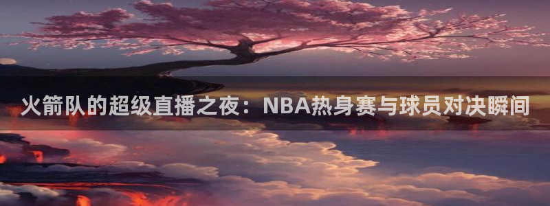 今日五星体育频道节目表：火箭队的超级直播之夜：NBA热身赛与球员对决瞬间